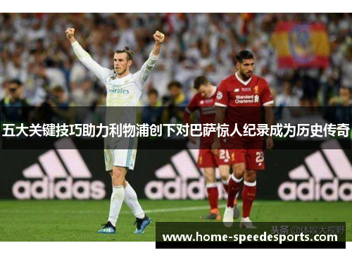 五大关键技巧助力利物浦创下对巴萨惊人纪录成为历史传奇